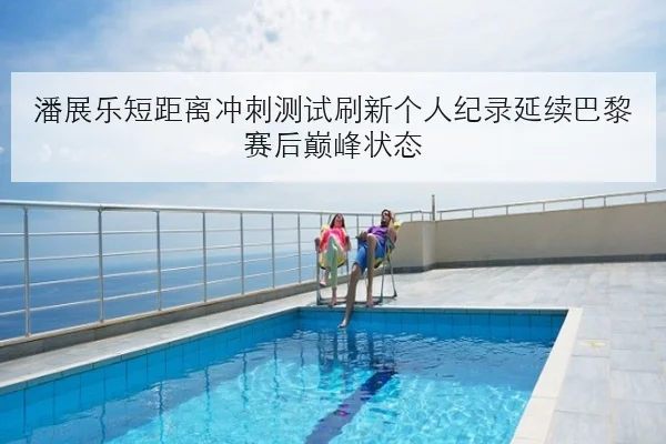 潘展乐短距离冲刺测试刷新个人纪录延续巴黎赛后巅峰状态
